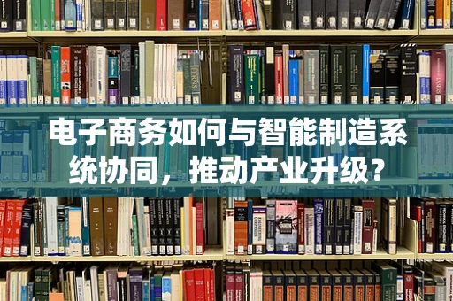 电子商务如何与智能制造系统协同，推动产业升级？