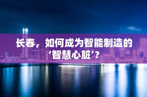 长春，如何成为智能制造的‘智慧心脏’？