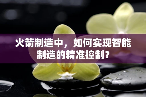 火箭制造中，如何实现智能制造的精准控制？