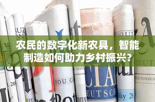 农民的数字化新农具，智能制造如何助力乡村振兴？