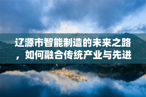 辽源市智能制造的未来之路，如何融合传统产业与先进技术？