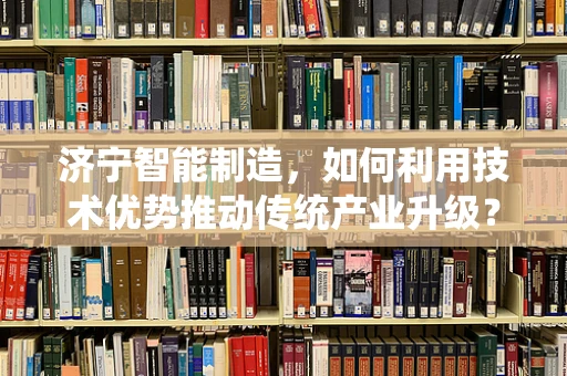 济宁智能制造，如何利用技术优势推动传统产业升级？