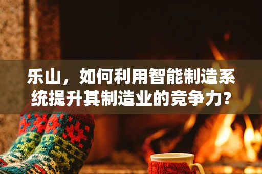 乐山，如何利用智能制造系统提升其制造业的竞争力？