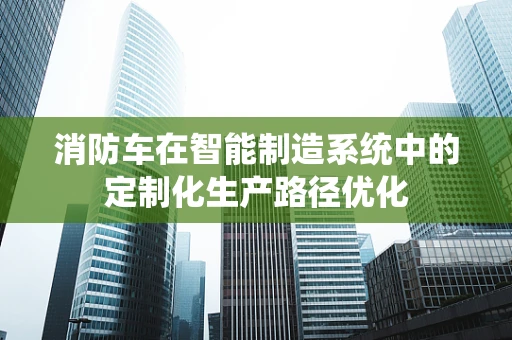 消防车在智能制造系统中的定制化生产路径优化