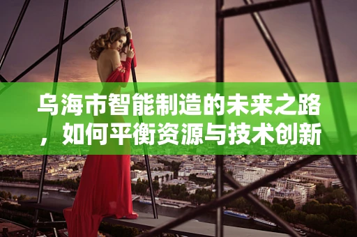 乌海市智能制造的未来之路，如何平衡资源与技术创新？