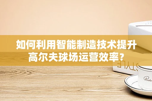 如何利用智能制造技术提升高尔夫球场运营效率？