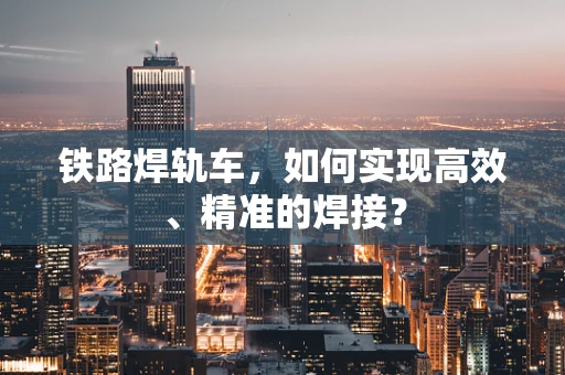 铁路焊轨车，如何实现高效、精准的焊接？