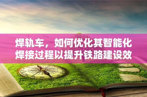 焊轨车，如何优化其智能化焊接过程以提升铁路建设效率？
