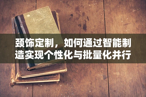 颈饰定制，如何通过智能制造实现个性化与批量化并行的未来？