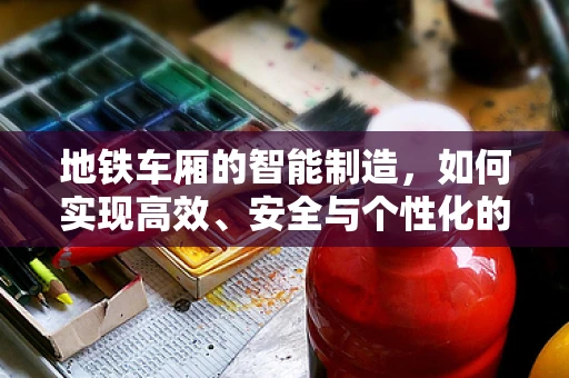 地铁车厢的智能制造，如何实现高效、安全与个性化的定制？