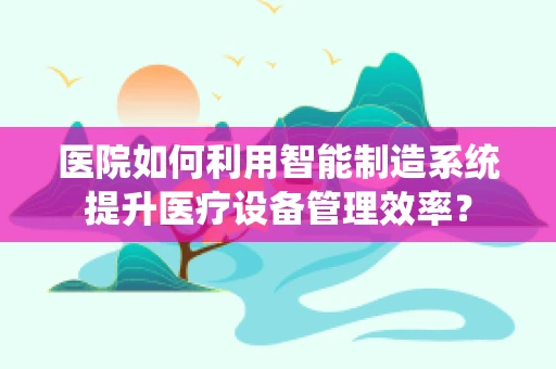 医院如何利用智能制造系统提升医疗设备管理效率？