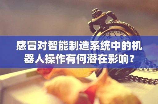 感冒对智能制造系统中的机器人操作有何潜在影响？