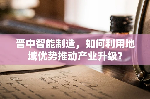 晋中智能制造，如何利用地域优势推动产业升级？