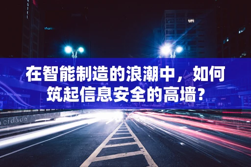 在智能制造的浪潮中，如何筑起信息安全的高墙？