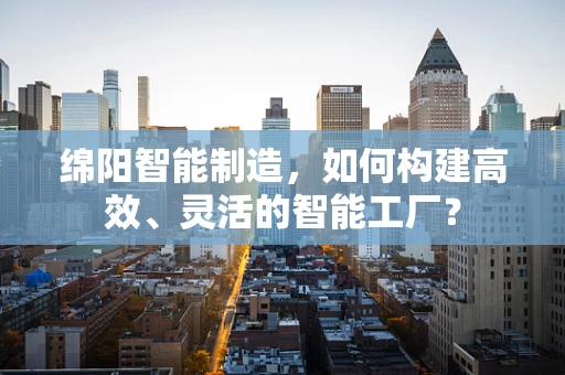 绵阳智能制造，如何构建高效、灵活的智能工厂？
