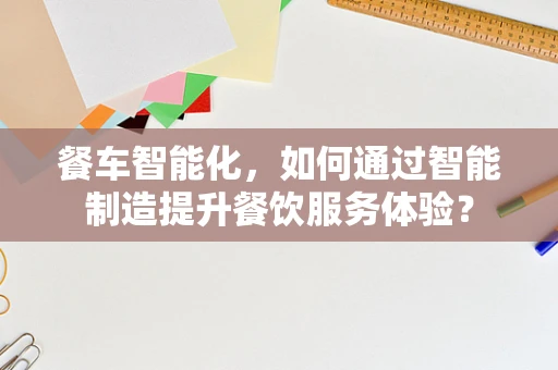 餐车智能化，如何通过智能制造提升餐饮服务体验？