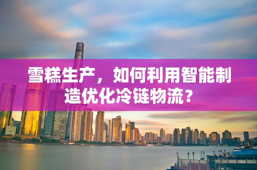 雪糕生产，如何利用智能制造优化冷链物流？