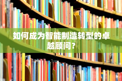 如何成为智能制造转型的卓越顾问？