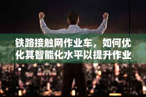铁路接触网作业车，如何优化其智能化水平以提升作业效率？