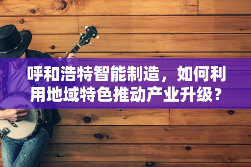 呼和浩特智能制造，如何利用地域特色推动产业升级？