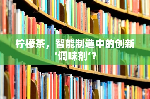 柠檬茶，智能制造中的创新‘调味剂’？