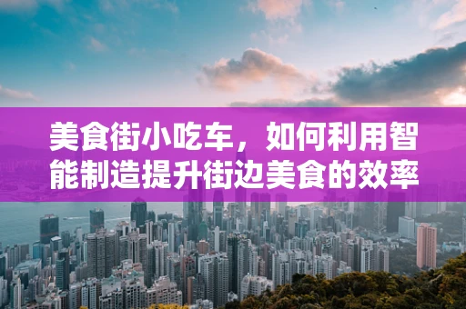 美食街小吃车，如何利用智能制造提升街边美食的效率与卫生？