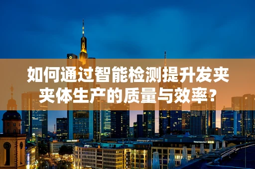 如何通过智能检测提升发夹夹体生产的质量与效率？