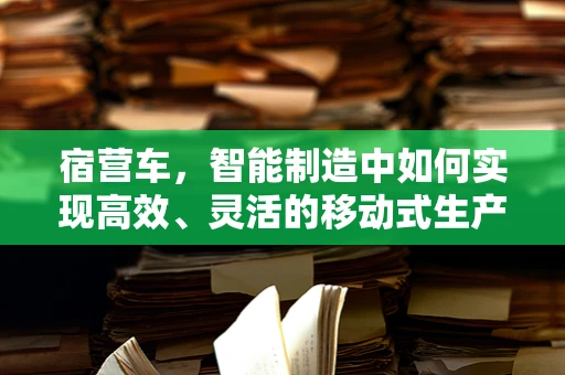 宿营车，智能制造中如何实现高效、灵活的移动式生产单元？