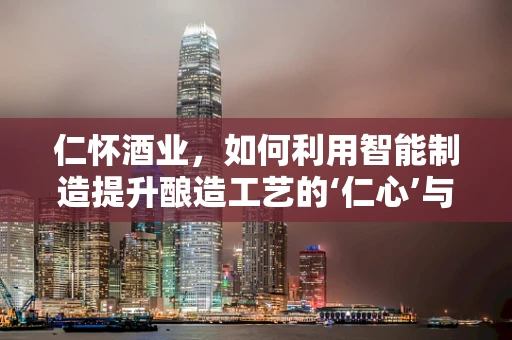 仁怀酒业，如何利用智能制造提升酿造工艺的‘仁心’与‘智造’？