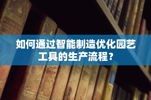 如何通过智能制造优化园艺工具的生产流程？