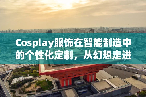 Cosplay服饰在智能制造中的个性化定制，从幻想走进现实