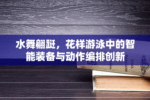 水舞翩跹，花样游泳中的智能装备与动作编排创新