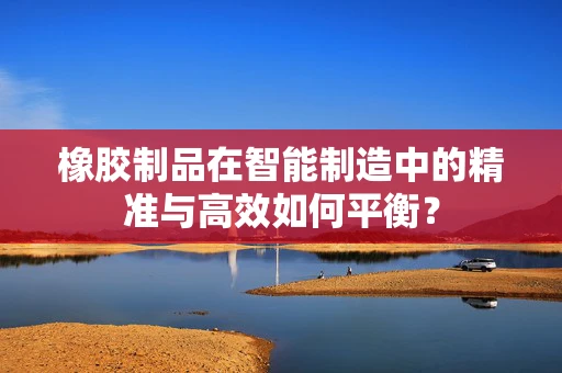橡胶制品在智能制造中的精准与高效如何平衡？