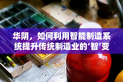 华阴，如何利用智能制造系统提升传统制造业的‘智’变之路？