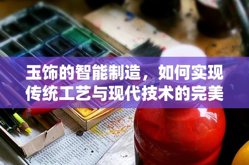 玉饰的智能制造，如何实现传统工艺与现代技术的完美融合？