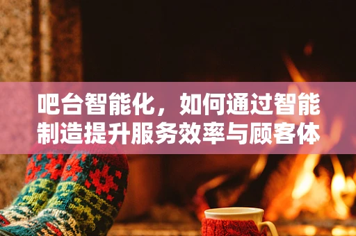 吧台智能化，如何通过智能制造提升服务效率与顾客体验？