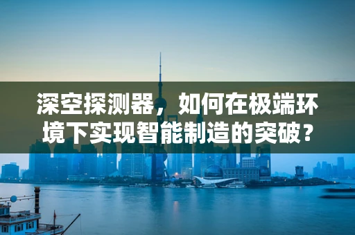 深空探测器，如何在极端环境下实现智能制造的突破？