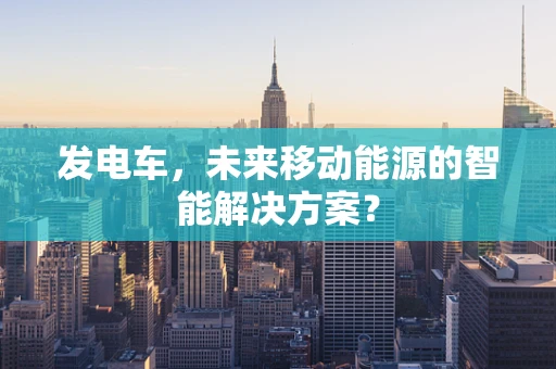 发电车，未来移动能源的智能解决方案？