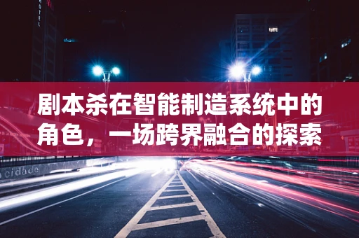 剧本杀在智能制造系统中的角色，一场跨界融合的探索