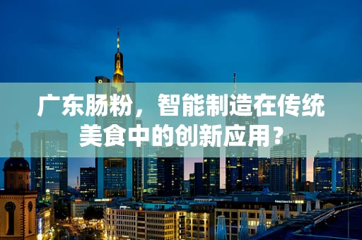 广东肠粉，智能制造在传统美食中的创新应用？