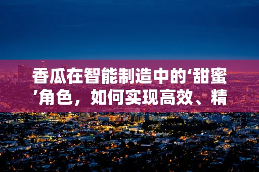 香瓜在智能制造中的‘甜蜜’角色，如何实现高效、精准的种植与收获？