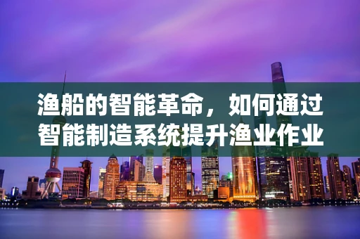 渔船的智能革命，如何通过智能制造系统提升渔业作业效率？