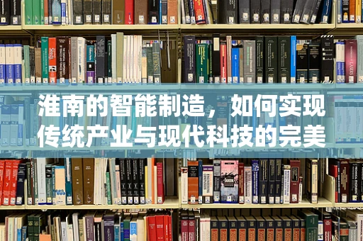 淮南的智能制造，如何实现传统产业与现代科技的完美融合？