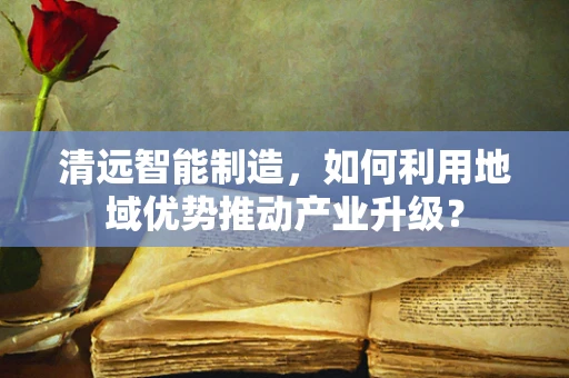 清远智能制造，如何利用地域优势推动产业升级？