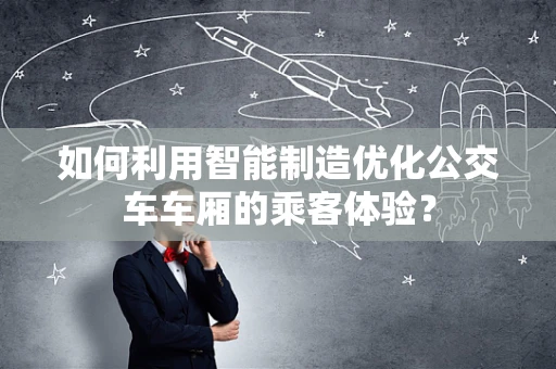 如何利用智能制造优化公交车车厢的乘客体验？
