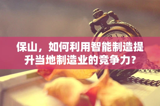 保山，如何利用智能制造提升当地制造业的竞争力？