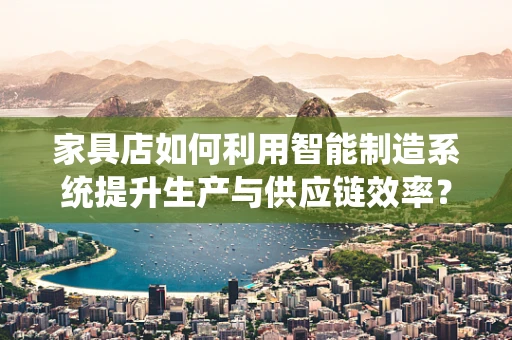 家具店如何利用智能制造系统提升生产与供应链效率？