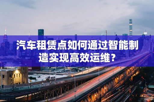 汽车租赁点如何通过智能制造实现高效运维？