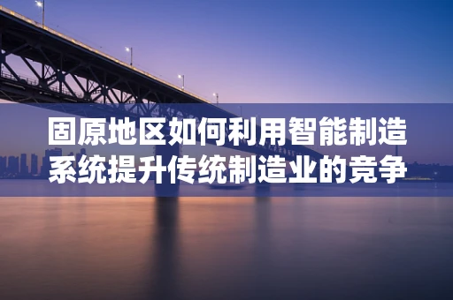 固原地区如何利用智能制造系统提升传统制造业的竞争力？