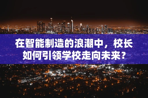 在智能制造的浪潮中，校长如何引领学校走向未来？